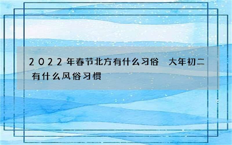 2022年春节北方有什么习俗 大年初二有什么风俗习惯